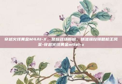 穿越火线黄金M4A1-X,荣耀战场新锐,精准操控领略枪王风采-穿越火线黄金m4a1-x