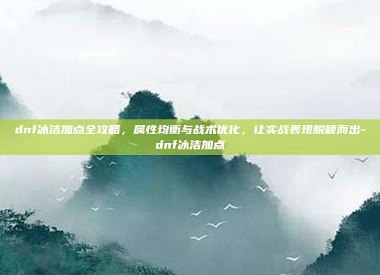 dnf冰洁加点全攻略,属性均衡与战术优化,让实战表现脱颖而出-dnf冰洁加点