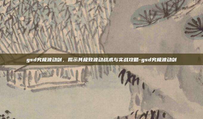 gsd究极波动剑,揭示其极致波动战术与实战攻略-gsd究极波动剑