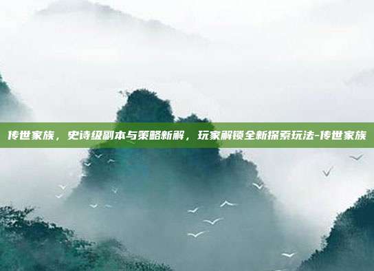 传世家族,史诗级副本与策略新解,玩家解锁全新探索玩法-传世家族