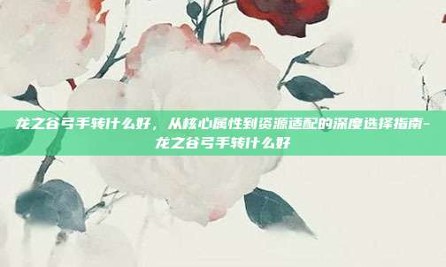 龙之谷弓手转什么好,从核心属性到资源适配的深度选择指南-龙之谷弓手转什么好