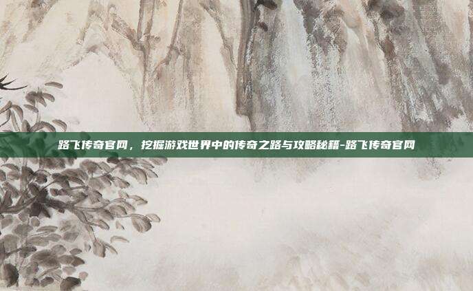 路飞传奇官网,挖掘游戏世界中的传奇之路与攻略秘籍-路飞传奇官网