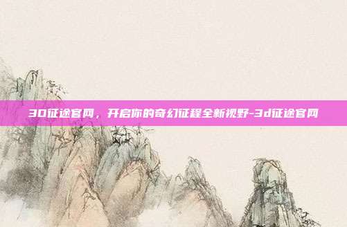 3D征途官网,开启你的奇幻征程全新视野-3d征途官网