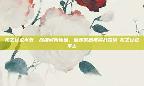 龙之谷进不去,深度解析原因、应对策略与实战指南-龙之谷进不去