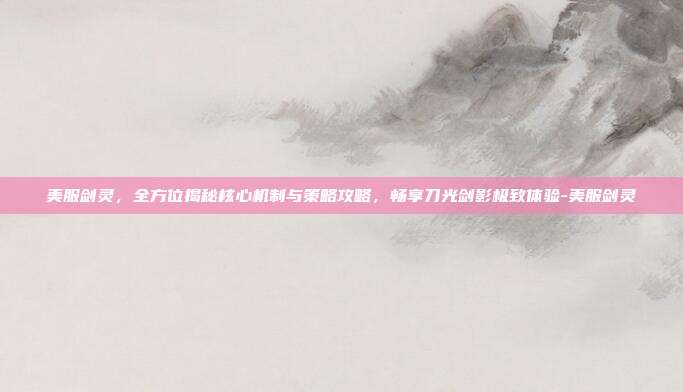 美服剑灵,全方位揭秘核心机制与策略攻略,畅享刀光剑影极致体验-美服剑灵
