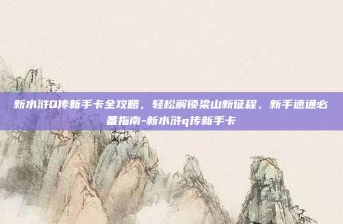 新水浒Q传新手卡全攻略,轻松解锁梁山新征程,新手速通必备指南-新水浒q传新手卡