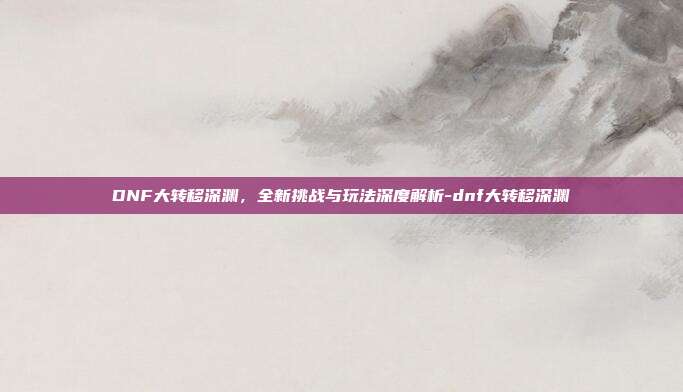 DNF大转移深渊,全新挑战与玩法深度解析-dnf大转移深渊