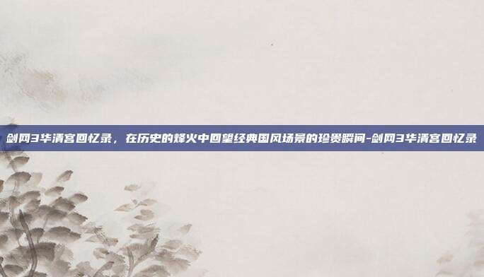 剑网3华清宫回忆录,在历史的烽火中回望经典国风场景的珍贵瞬间-剑网3华清宫回忆录