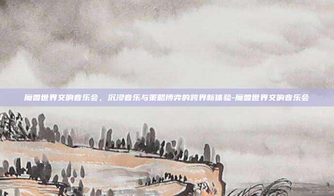 魔兽世界交响音乐会,沉浸音乐与策略博弈的跨界新体验-魔兽世界交响音乐会