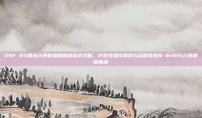DNF 85版本元素职业刷图加点全攻略,针对性强化释放与战属性优化-dnf85元素刷图加点