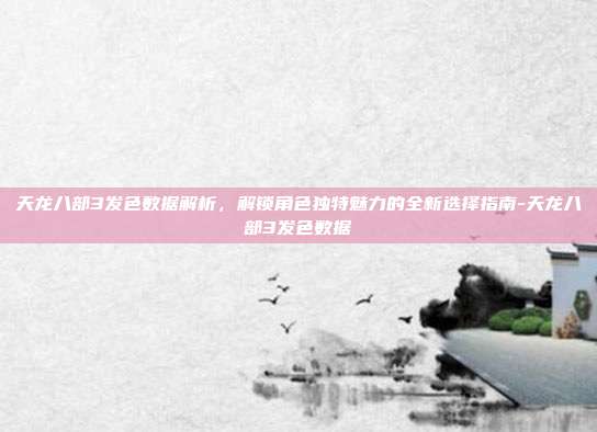 天龙八部3发色数据解析,解锁角色独特魅力的全新选择指南-天龙八部3发色数据