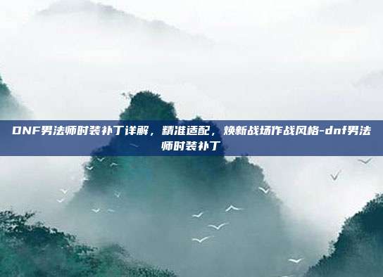DNF男法师时装补丁详解,精准适配,焕新战场作战风格-dnf男法师时装补丁
