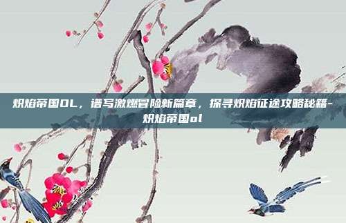 炽焰帝国OL,谱写激燃冒险新篇章,探寻炽焰征途攻略秘籍-炽焰帝国ol