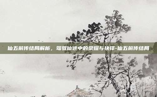 仙五前传结局解析,驾驭仙途中的荣耀与抉择-仙五前传结局