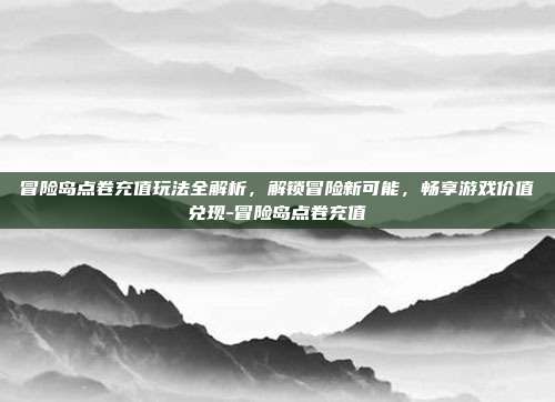 冒险岛点卷充值玩法全解析,解锁冒险新可能,畅享游戏价值兑现-冒险岛点卷充值
