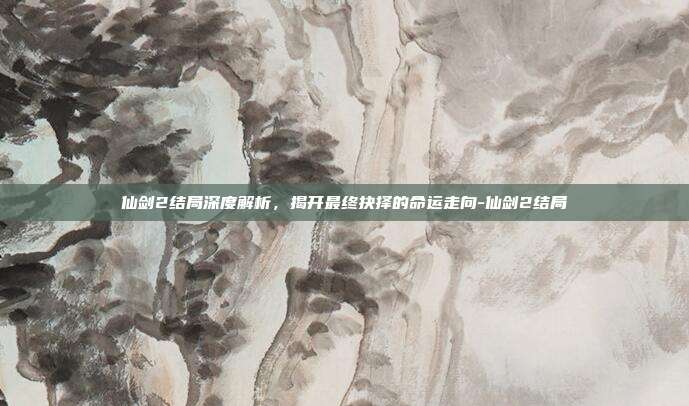 仙剑2结局深度解析,揭开最终抉择的命运走向-仙剑2结局