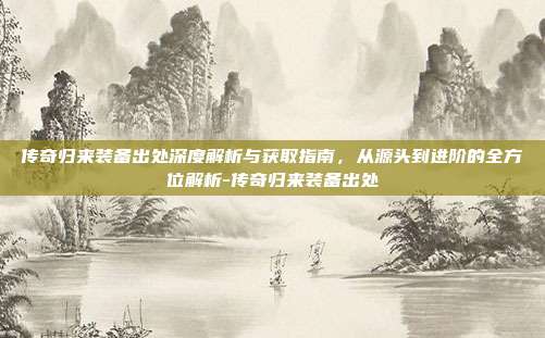 传奇归来装备出处深度解析与获取指南,从源头到进阶的全方位解析-传奇归来装备出处