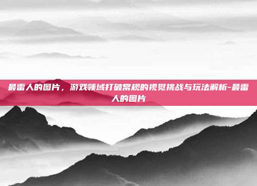 最雷人的图片,游戏领域打破常规的视觉挑战与玩法解析-最雷人的图片