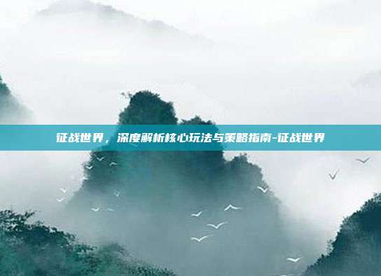 征战世界,深度解析核心玩法与策略指南-征战世界