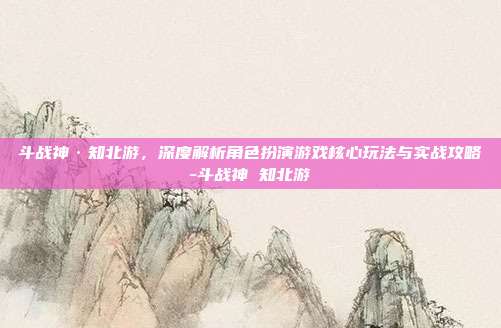 斗战神·知北游,深度解析角色扮演游戏核心玩法与实战攻略-斗战神 知北游