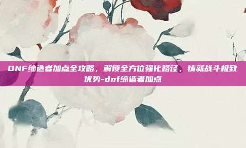 DNF缔造者加点全攻略,解锁全方位强化路径,铸就战斗极致优势-dnf缔造者加点