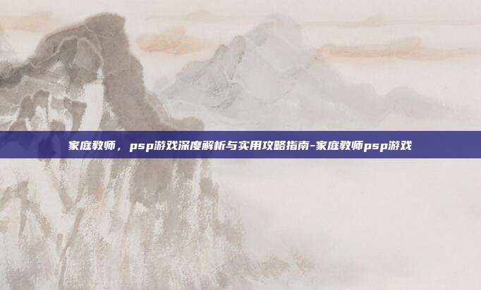 家庭教师,psp游戏深度解析与实用攻略指南-家庭教师psp游戏