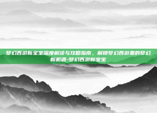 梦幻西游新宝宝深度解读与攻略指南,解锁梦幻西游里的梦幻新机遇-梦幻西游新宝宝