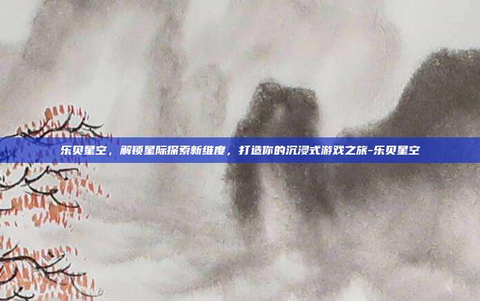 乐贝星空,解锁星际探索新维度,打造你的沉浸式游戏之旅-乐贝星空