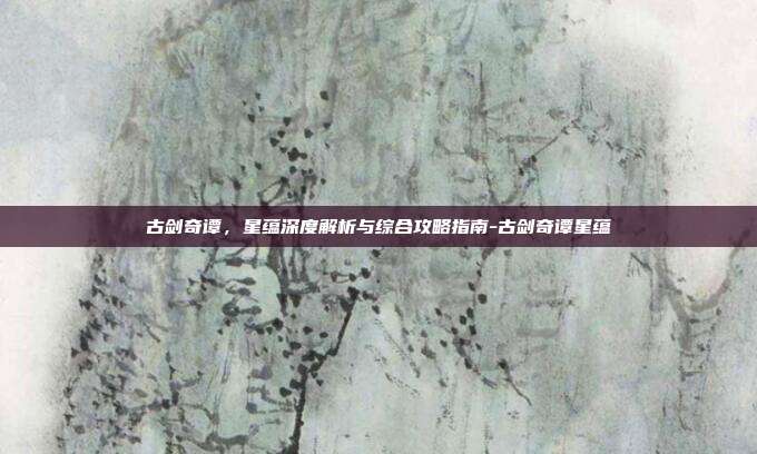古剑奇谭,星蕴深度解析与综合攻略指南-古剑奇谭星蕴