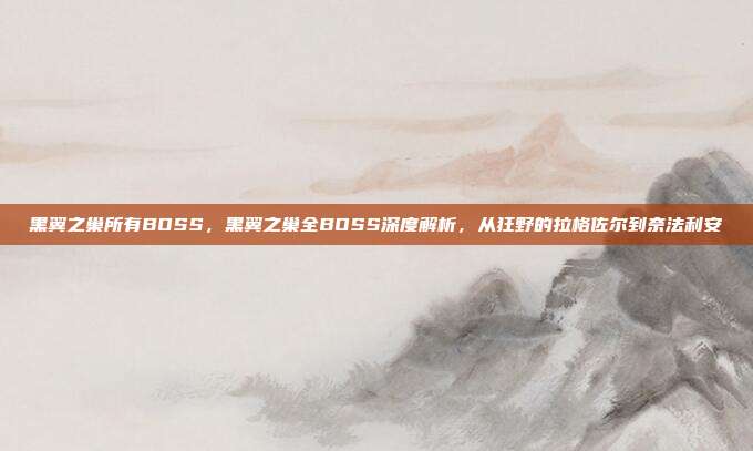 黑翼之巢所有BOSS,黑翼之巢全BOSS深度解析,从狂野的拉格佐尔到奈法利安