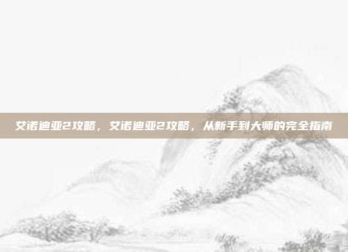 艾诺迪亚2攻略,艾诺迪亚2攻略,从新手到大师的完全指南