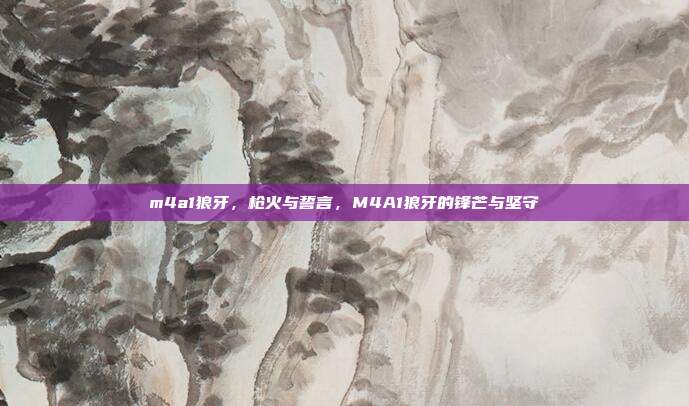 m4a1狼牙,枪火与誓言,M4A1狼牙的锋芒与坚守
