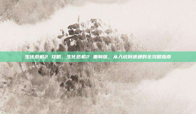 生化危机2 攻略,生化危机2 重制版,从入坑到速通的全攻略指南