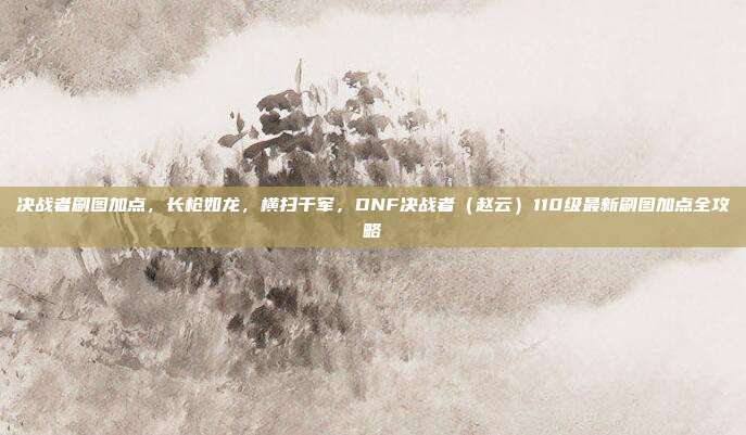 决战者刷图加点,长枪如龙,横扫千军,DNF决战者(赵云)110级最新刷图加点全攻略