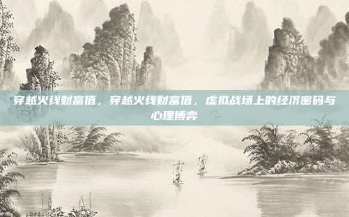 穿越火线财富值,穿越火线财富值,虚拟战场上的经济密码与心理博弈
