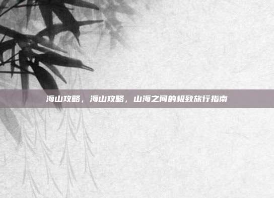 海山攻略,海山攻略,山海之间的极致旅行指南