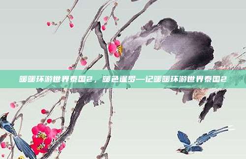 暖暖环游世界泰国2,暖色暹罗—记暖暖环游世界泰国2