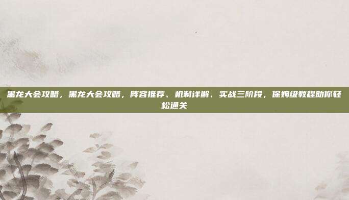 黑龙大会攻略,黑龙大会攻略,阵容推荐、机制详解、实战三阶段,保姆级教程助你轻松通关