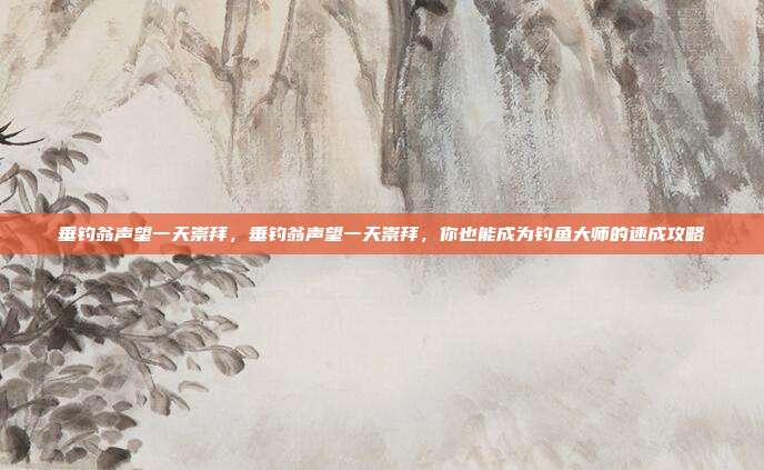 垂钓翁声望一天崇拜,垂钓翁声望一天崇拜,你也能成为钓鱼大师的速成攻略