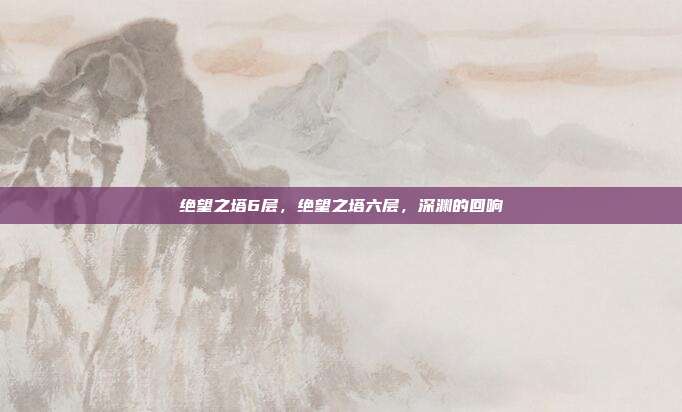 绝望之塔6层,绝望之塔六层,深渊的回响
