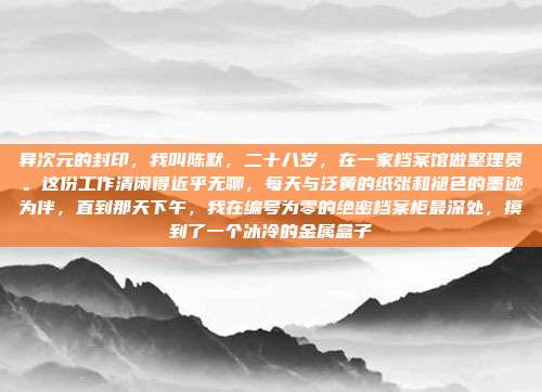 异次元的封印,我叫陈默,二十八岁,在一家档案馆做整理员。这份工作清闲得近乎无聊,每天与泛黄的纸张和褪色的墨迹为伴,直到那天下午,我在编号为零的绝密档案柜最深处,摸到了一个冰冷的金属盒子