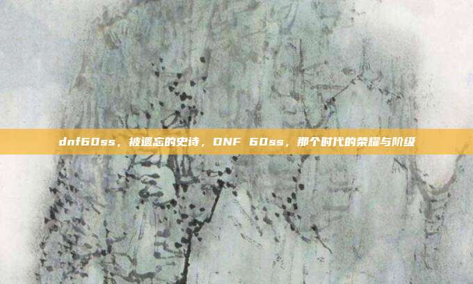 dnf60ss,被遗忘的史诗,DNF 60ss,那个时代的荣耀与阶级