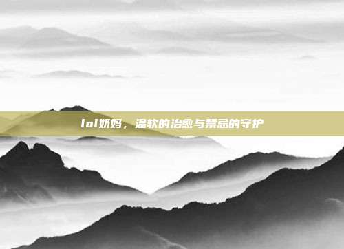 lol奶妈,温软的治愈与禁忌的守护