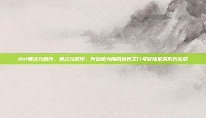 dnf异次元封印,异次元封印,阿拉德大陆的境界之门与冒险家的成长礼赞