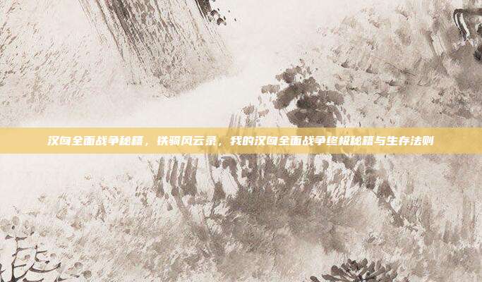 汉匈全面战争秘籍,铁骑风云录,我的汉匈全面战争终极秘籍与生存法则
