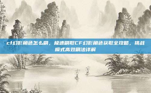 cf幻影角色怎么刷,极速刷取CF幻影角色获取全攻略,挑战模式高效刷法详解