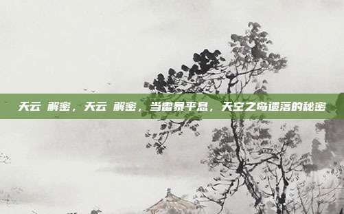 天云峠解密,天云峠解密,当雷暴平息,天空之岛遗落的秘密