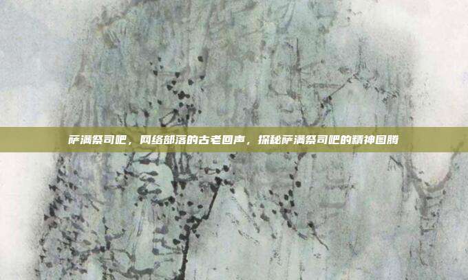 萨满祭司吧,网络部落的古老回声,探秘萨满祭司吧的精神图腾