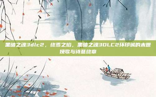 黑暗之魂3dlc2,终焉之焰,黑暗之魂3DLC2环印城的末世挽歌与诗意终章