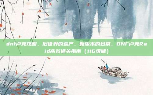 dnf卢克攻略,旧世界的遗产,新版本的日常,DNF卢克Raid高效通关指南(116级版)